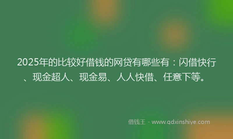 2025年的比较好借钱的网贷有哪些有：闪借快行、现金超人、现金易、人人快借、任意下等。