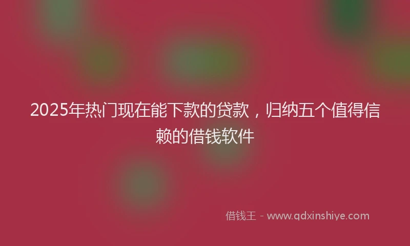 2025年热门现在能下款的贷款，归纳五个值得信赖的借钱软件