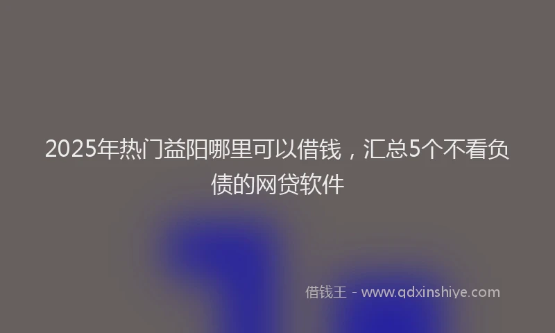 2025年热门益阳哪里可以借钱，汇总5个不看负债的网贷软件