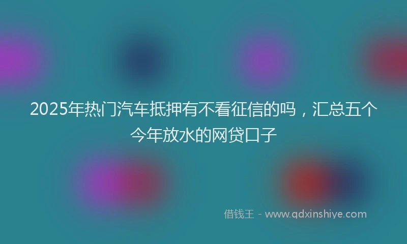 2025年热门汽车抵押有不看征信的吗，汇总五个今年放水的网贷口子