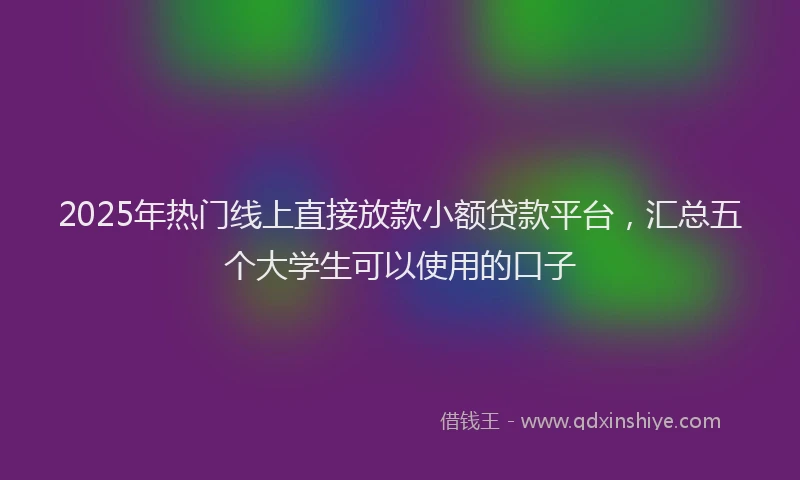 2025年热门线上直接放款小额贷款平台，汇总五个大学生可以使用的口子