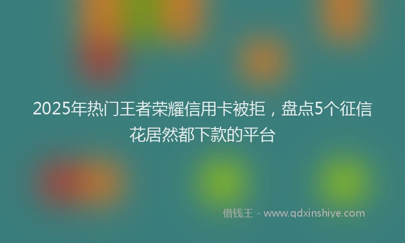 2025年热门王者荣耀信用卡被拒，盘点5个征信花居然都下款的平台