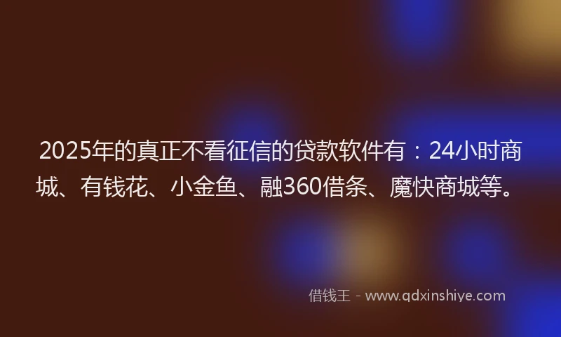2025年的真正不看征信的贷款软件有：24小时商城、有钱花、小金鱼、融360借条、魔快商城等。