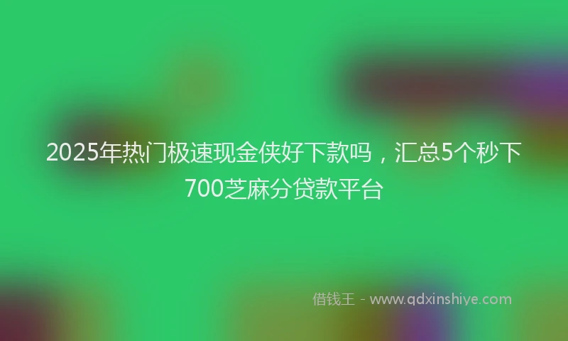2025年热门极速现金侠好下款吗，汇总5个秒下700芝麻分贷款平台