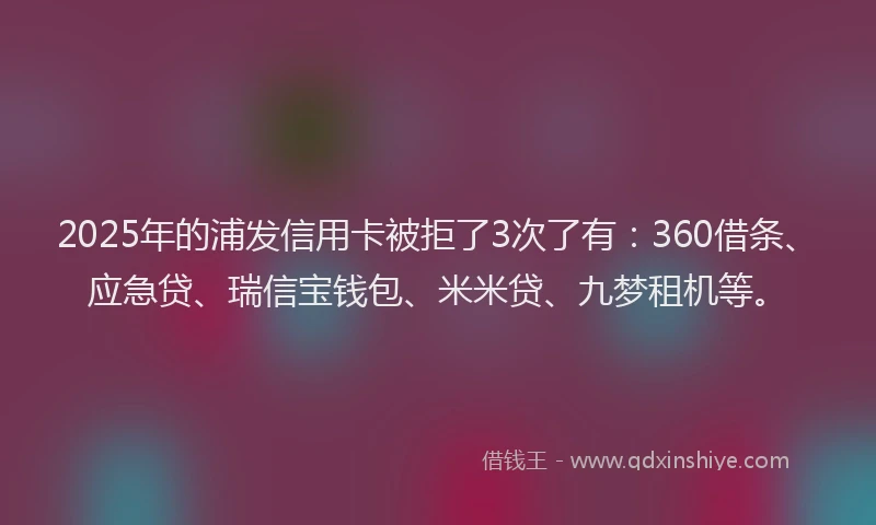 2025年的浦发信用卡被拒了3次了有：360借条、应急贷、瑞信宝钱包、米米贷、九梦租机等。