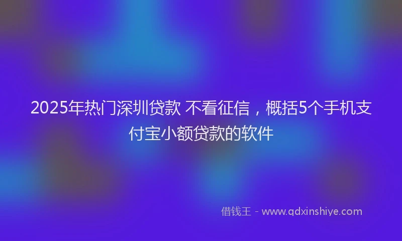 2025年热门深圳贷款 不看征信，概括5个手机支付宝小额贷款的软件