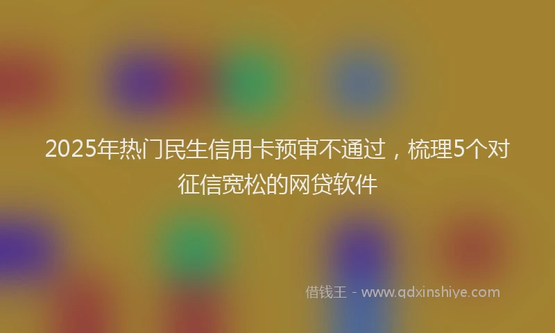 2025年热门民生信用卡预审不通过，梳理5个对征信宽松的网贷软件