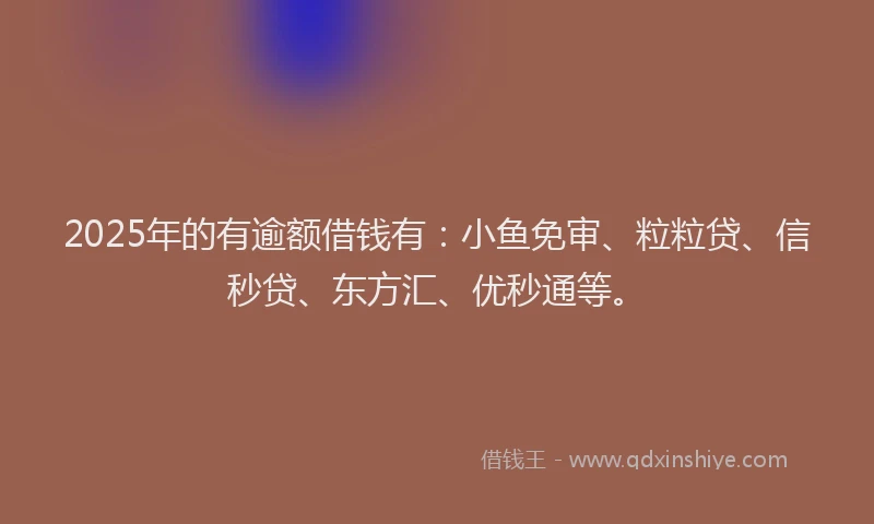 2025年的有逾额借钱有：小鱼免审、粒粒贷、信秒贷、东方汇、优秒通等。