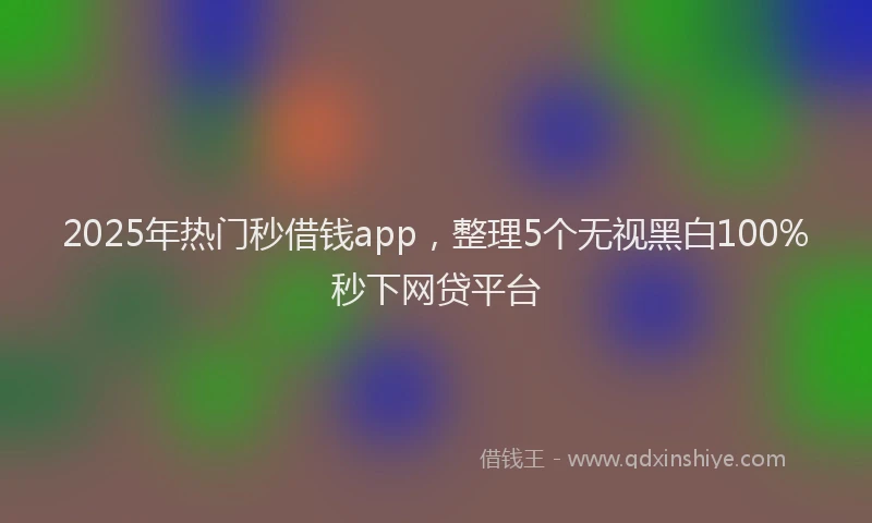 2025年热门秒借钱app，整理5个无视黑白100%秒下网贷平台