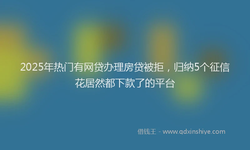 2025年热门有网贷办理房贷被拒，归纳5个征信花居然都下款了的平台