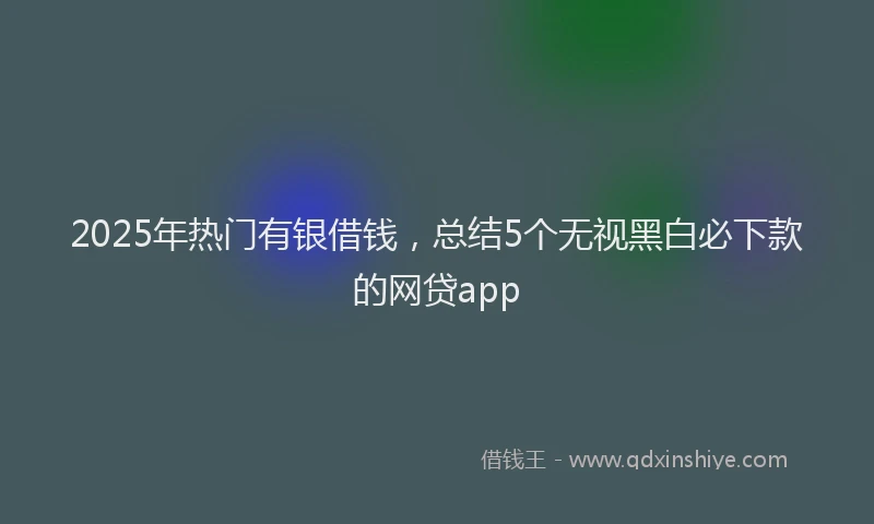 2025年热门有银借钱，总结5个无视黑白必下款的网贷app