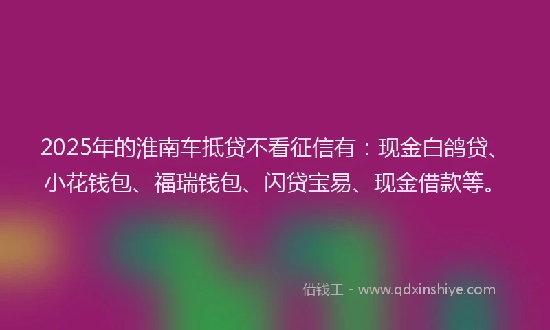 2025年的淮南车抵贷不看征信有：现金白鸽贷、小花钱包、福瑞钱包、闪贷宝易、现金借款等。