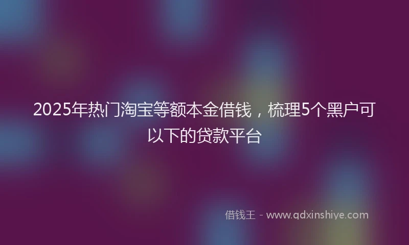 2025年热门淘宝等额本金借钱，梳理5个黑户可以下的贷款平台