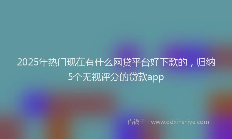2025年热门现在有什么网贷平台好下款的，归纳5个无视评分的贷款app