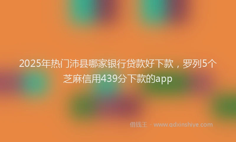 2025年热门沛县哪家银行贷款好下款，罗列5个芝麻信用439分下款的app