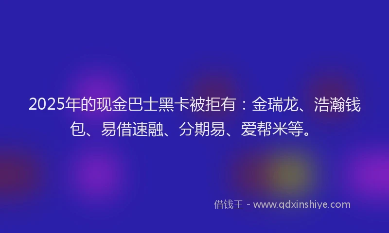 2025年的现金巴士黑卡被拒有：金瑞龙、浩瀚钱包、易借速融、分期易、爱帮米等。