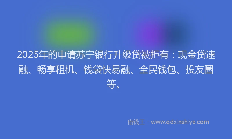 2025年的申请苏宁银行升级贷被拒有：现金贷速融、畅享租机、钱袋快易融、全民钱包、投友圈等。