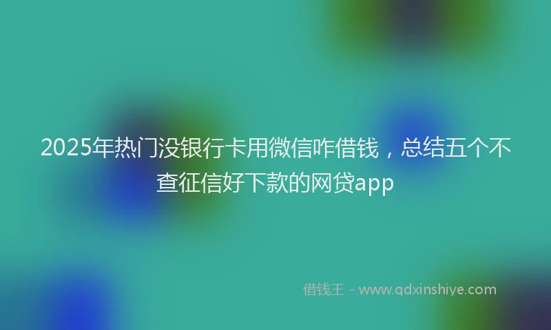 2025年热门没银行卡用微信咋借钱，总结五个不查征信好下款的网贷app
