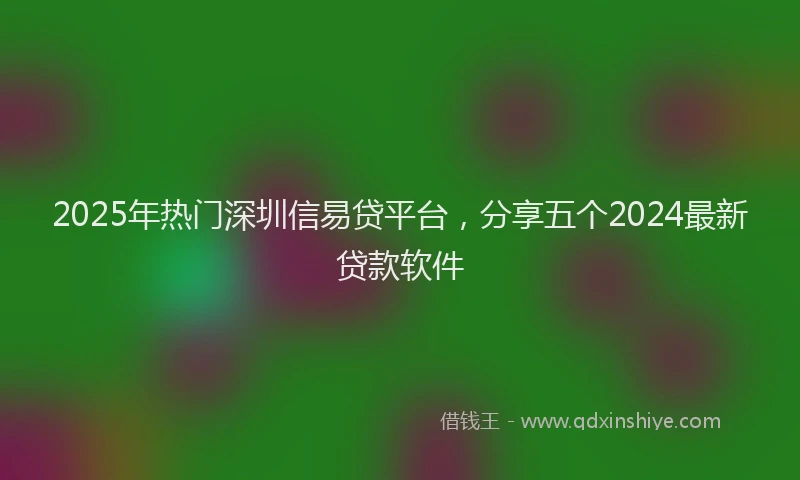 2025年热门深圳信易贷平台，分享五个2024最新贷款软件