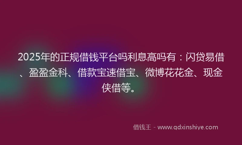 2025年的正规借钱平台吗利息高吗有：闪贷易借、盈盈金科、借款宝速借宝、微博花花金、现金侠借等。