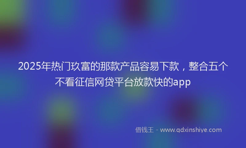2025年热门玖富的那款产品容易下款，整合五个不看征信网贷平台放款快的app