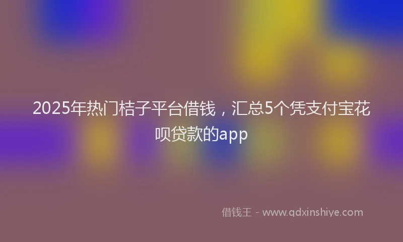 2025年热门桔子平台借钱，汇总5个凭支付宝花呗贷款的app