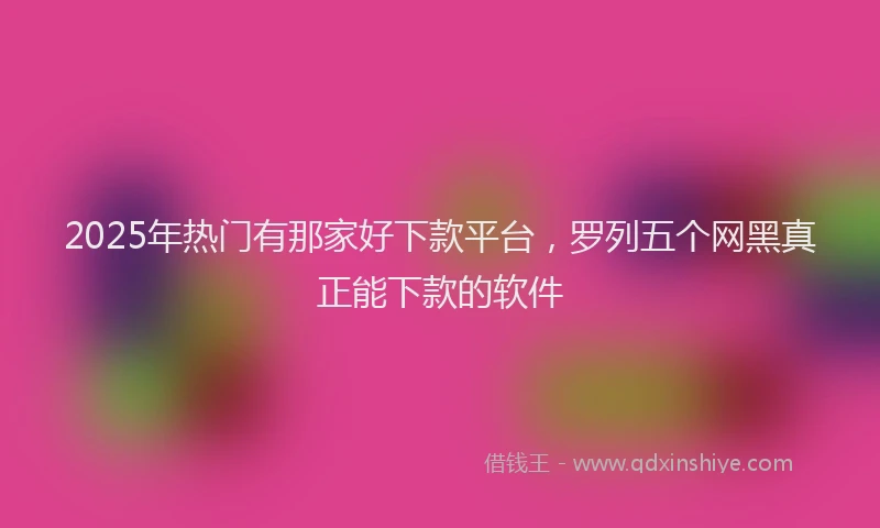2025年热门有那家好下款平台，罗列五个网黑真正能下款的软件