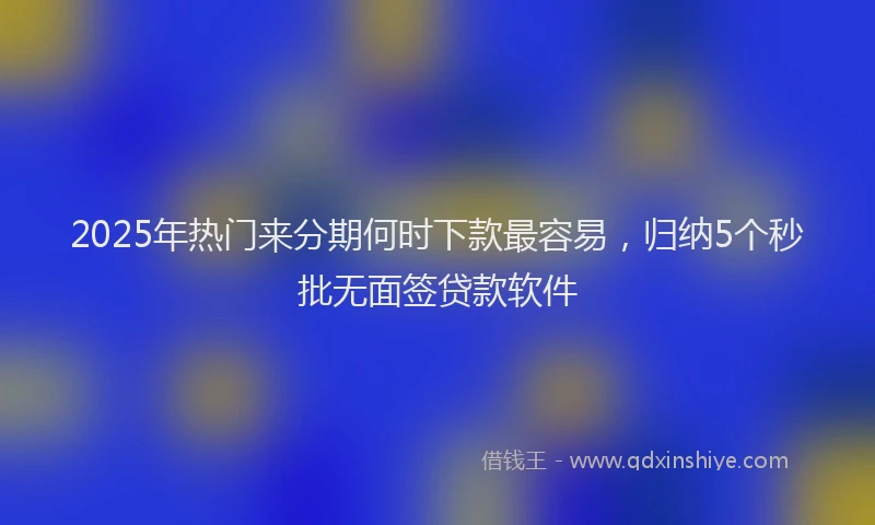 2025年热门来分期何时下款最容易，归纳5个秒批无面签贷款软件