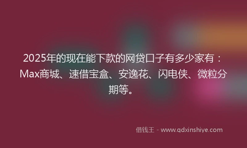 2025年的现在能下款的网贷口子有多少家有：Max商城、速借宝盒、安逸花、闪电侠、微粒分期等。