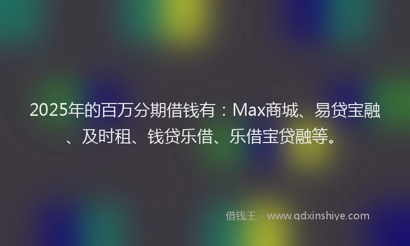 2025年的百万分期借钱有：Max商城、易贷宝融、及时租、钱贷乐借、乐借宝贷融等。