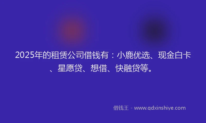 2025年的租赁公司借钱有：小鹿优选、现金白卡、星愿贷、想借、快融贷等。