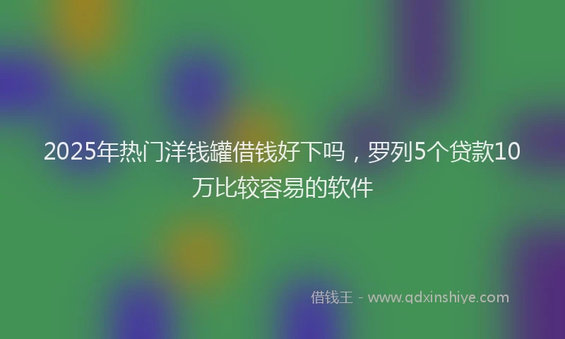2025年热门洋钱罐借钱好下吗，罗列5个贷款10万比较容易的软件