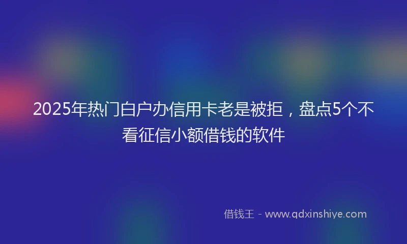 2025年热门白户办信用卡老是被拒，盘点5个不看征信小额借钱的软件