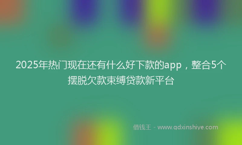 2025年热门现在还有什么好下款的app，整合5个摆脱欠款束缚贷款新平台