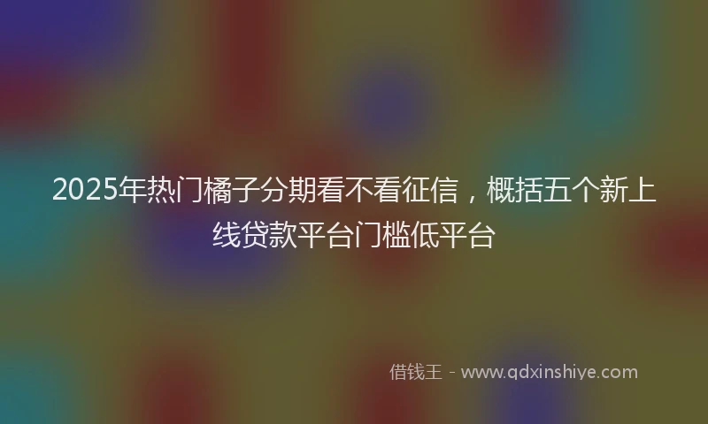 2025年热门橘子分期看不看征信，概括五个新上线贷款平台门槛低平台