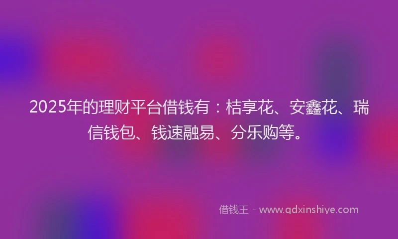 2025年的理财平台借钱有：桔享花、安鑫花、瑞信钱包、钱速融易、分乐购等。