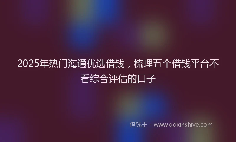 2025年热门海通优选借钱，梳理五个借钱平台不看综合评估的口子