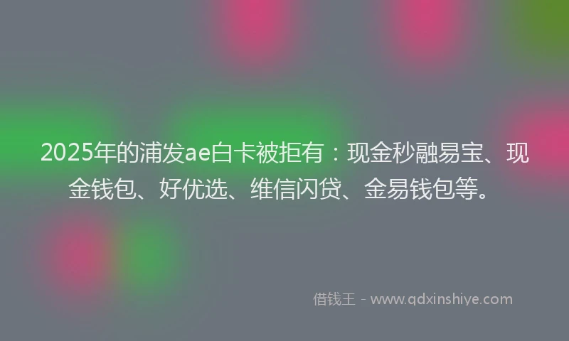 2025年的浦发ae白卡被拒有：现金秒融易宝、现金钱包、好优选、维信闪贷、金易钱包等。