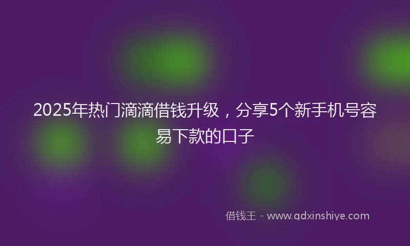 2025年热门滴滴借钱升级，分享5个新手机号容易下款的口子
