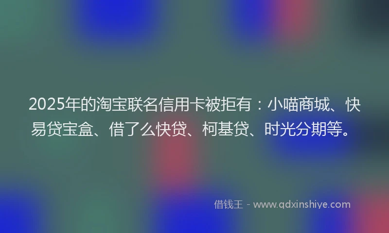 2025年的淘宝联名信用卡被拒有：小喵商城、快易贷宝盒、借了么快贷、柯基贷、时光分期等。