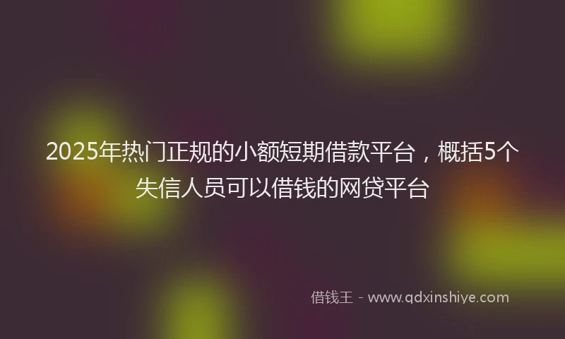 2025年热门正规的小额短期借款平台，概括5个失信人员可以借钱的网贷平台