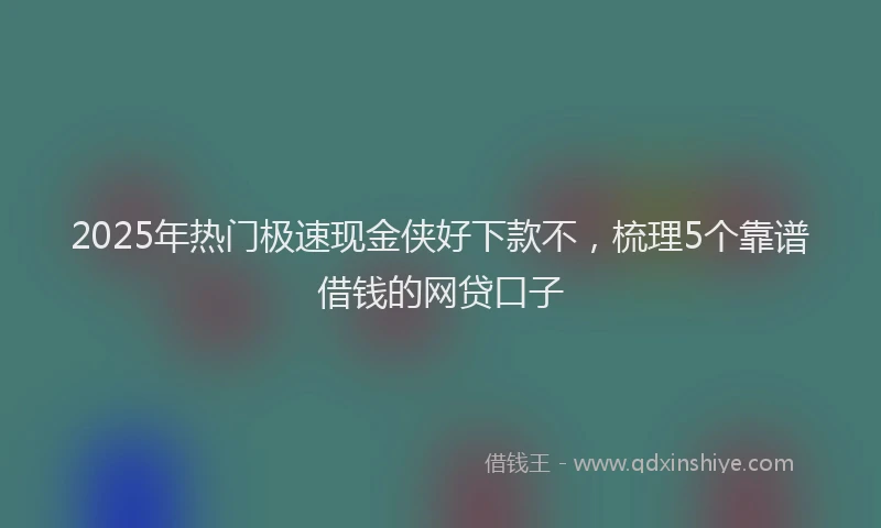 2025年热门极速现金侠好下款不，梳理5个靠谱借钱的网贷口子