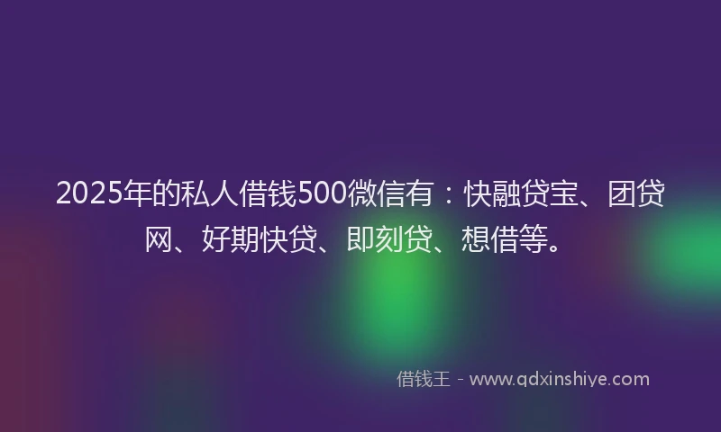 2025年的私人借钱500微信有：快融贷宝、团贷网、好期快贷、即刻贷、想借等。