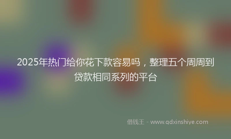 2025年热门给你花下款容易吗，整理五个周周到贷款相同系列的平台