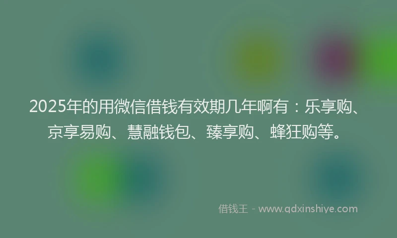 2025年的用微信借钱有效期几年啊有：乐享购、京享易购、慧融钱包、臻享购、蜂狂购等。