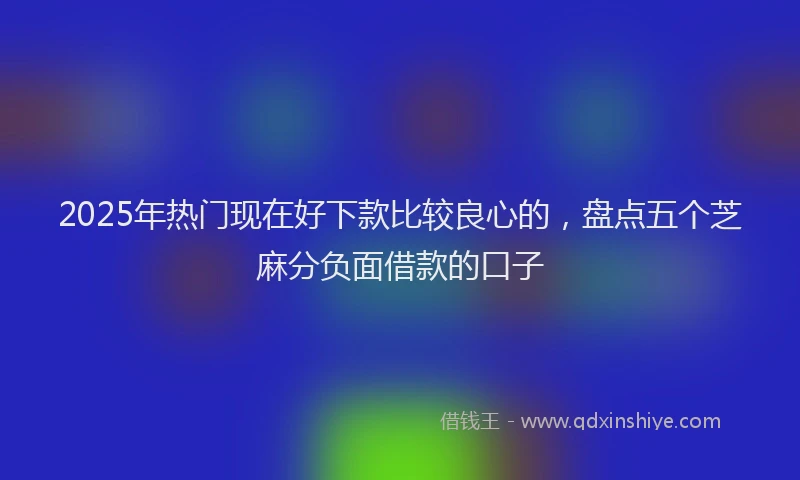 2025年热门现在好下款比较良心的，盘点五个芝麻分负面借款的口子