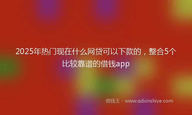 2025年热门现在什么网贷可以下款的，整合5个比较靠谱的借钱app