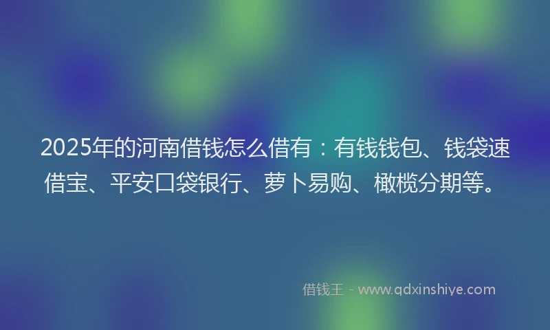 2025年的河南借钱怎么借有：有钱钱包、钱袋速借宝、平安口袋银行、萝卜易购、橄榄分期等。