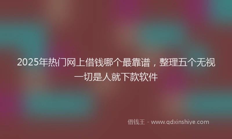 2025年热门网上借钱哪个最靠谱，整理五个无视一切是人就下款软件