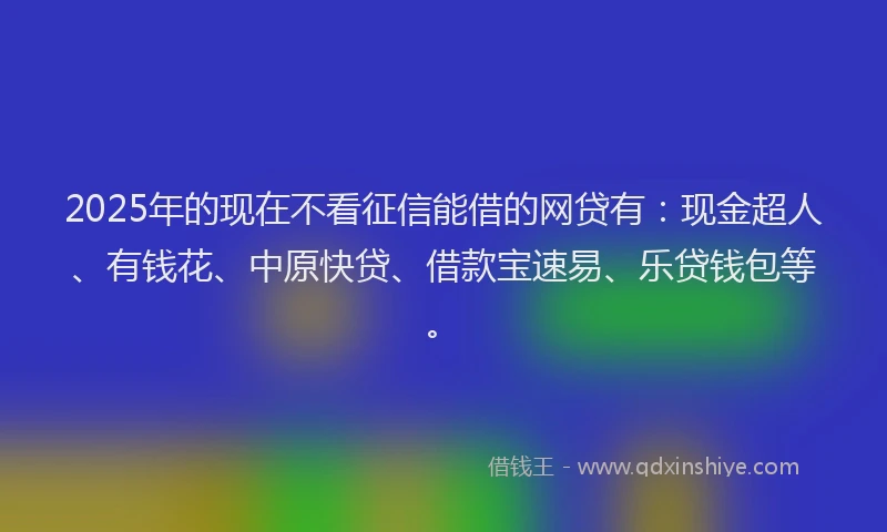 2025年的现在不看征信能借的网贷有：现金超人、有钱花、中原快贷、借款宝速易、乐贷钱包等。